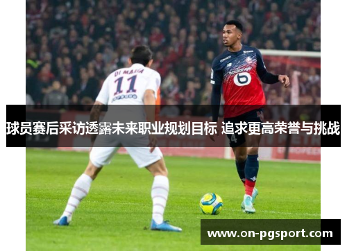 球员赛后采访透露未来职业规划目标 追求更高荣誉与挑战