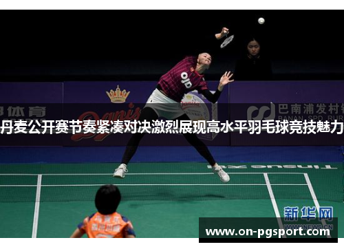 丹麦公开赛节奏紧凑对决激烈展现高水平羽毛球竞技魅力