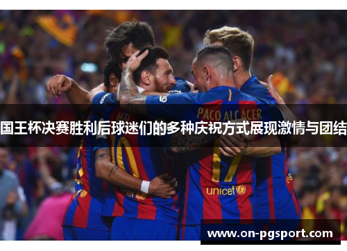 国王杯决赛胜利后球迷们的多种庆祝方式展现激情与团结