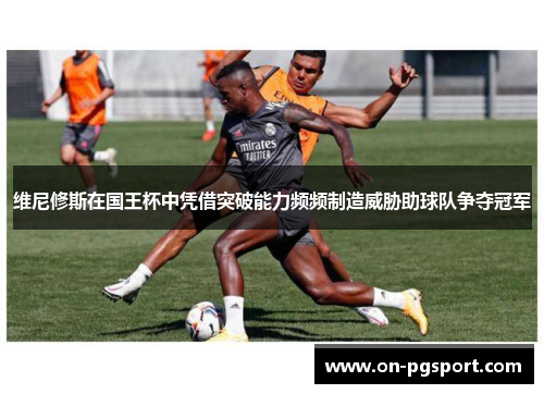 维尼修斯在国王杯中凭借突破能力频频制造威胁助球队争夺冠军