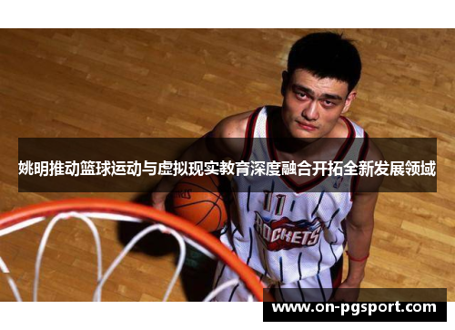 姚明推动篮球运动与虚拟现实教育深度融合开拓全新发展领域