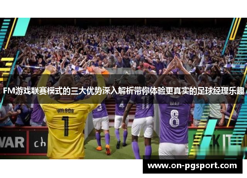 FM游戏联赛模式的三大优势深入解析带你体验更真实的足球经理乐趣