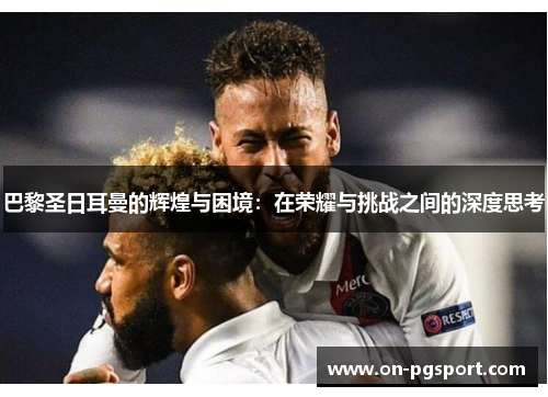 巴黎圣日耳曼的辉煌与困境：在荣耀与挑战之间的深度思考