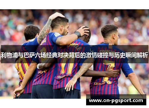 利物浦与巴萨六场经典对决背后的激情碰撞与历史瞬间解析