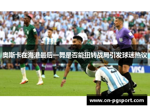 奥斯卡在海港最后一舞是否能扭转战局引发球迷热议
