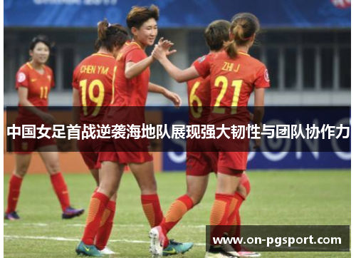 中国女足首战逆袭海地队展现强大韧性与团队协作力