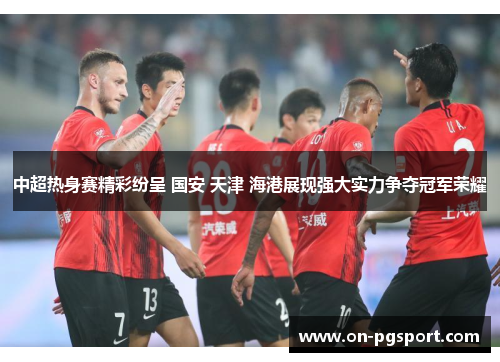 中超热身赛精彩纷呈 国安 天津 海港展现强大实力争夺冠军荣耀