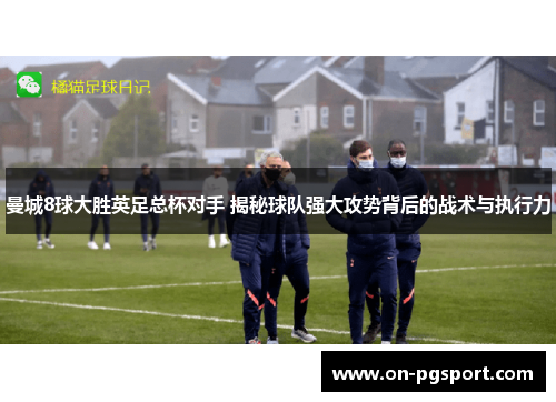 曼城8球大胜英足总杯对手 揭秘球队强大攻势背后的战术与执行力