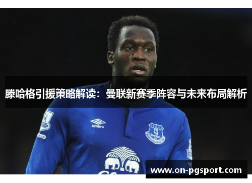 滕哈格引援策略解读：曼联新赛季阵容与未来布局解析