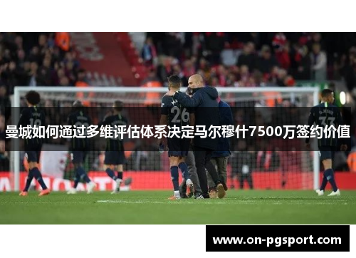 曼城如何通过多维评估体系决定马尔穆什7500万签约价值