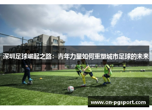 深圳足球崛起之路：青年力量如何重塑城市足球的未来