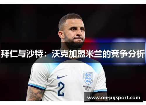 拜仁与沙特：沃克加盟米兰的竞争分析