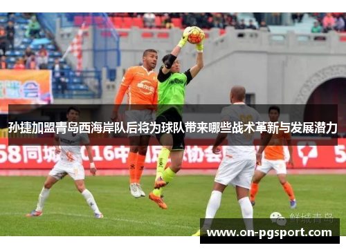 孙捷加盟青岛西海岸队后将为球队带来哪些战术革新与发展潜力