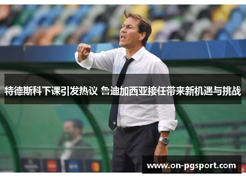 特德斯科下课引发热议 鲁迪加西亚接任带来新机遇与挑战