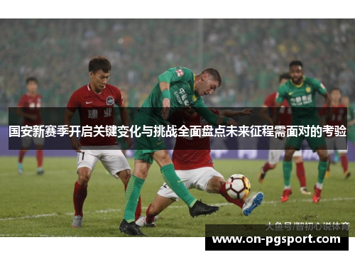 国安新赛季开启关键变化与挑战全面盘点未来征程需面对的考验
