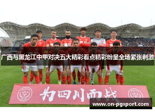 广西与黑龙江中甲对决五大精彩看点精彩纷呈全场紧张刺激