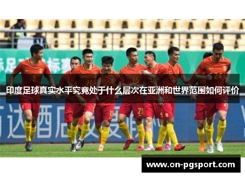 印度足球真实水平究竟处于什么层次在亚洲和世界范围如何评价