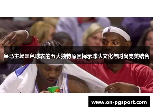 皇马主场黑色球衣的五大独特原因揭示球队文化与时尚完美结合