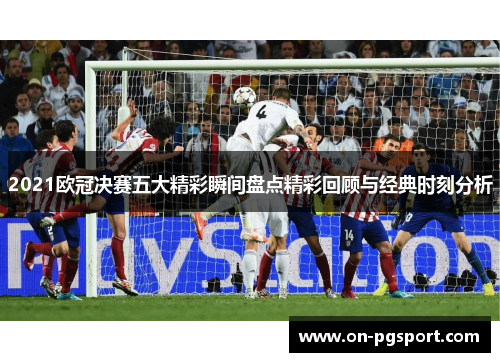 2021欧冠决赛五大精彩瞬间盘点精彩回顾与经典时刻分析