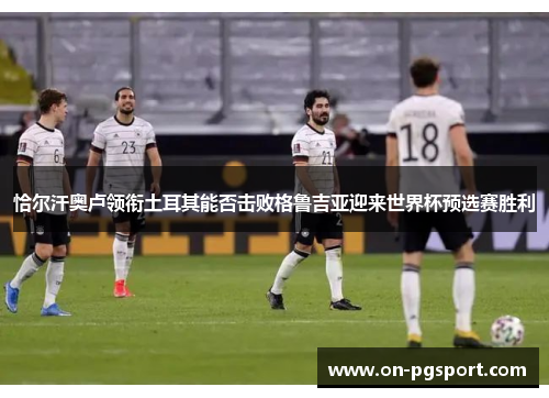 恰尔汗奥卢领衔土耳其能否击败格鲁吉亚迎来世界杯预选赛胜利