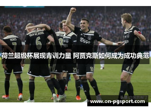 荷兰超级杯展现青训力量 阿贾克斯如何成为成功典范