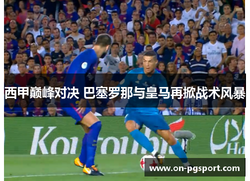 西甲巅峰对决 巴塞罗那与皇马再掀战术风暴