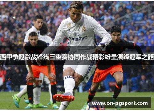 西甲争冠激战锋线三重奏协同作战精彩纷呈演绎冠军之路