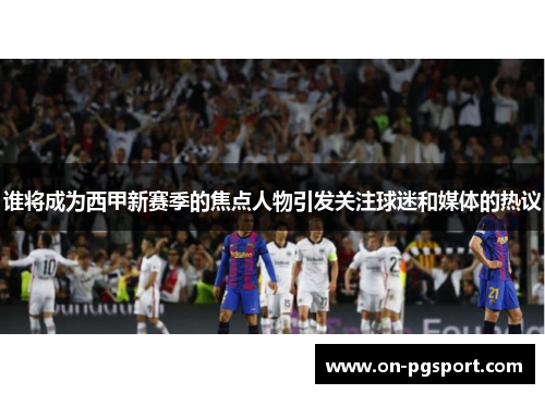谁将成为西甲新赛季的焦点人物引发关注球迷和媒体的热议