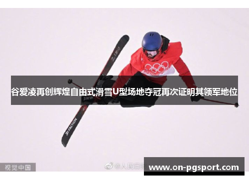 谷爱凌再创辉煌自由式滑雪U型场地夺冠再次证明其领军地位