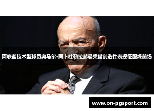 阿联酋技术型球员奥马尔·阿卜杜勒拉赫曼凭借创造性表现征服绿茵场