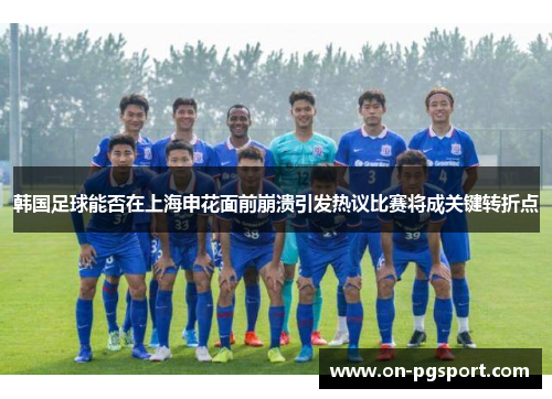 韩国足球能否在上海申花面前崩溃引发热议比赛将成关键转折点