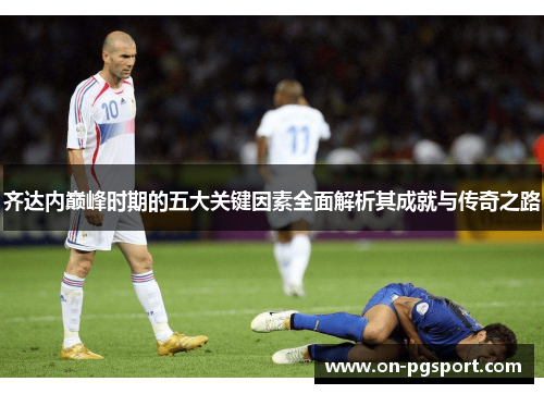 齐达内巅峰时期的五大关键因素全面解析其成就与传奇之路