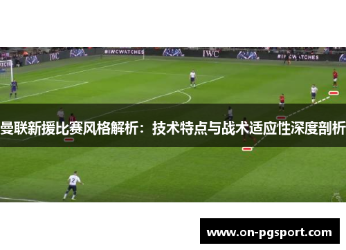曼联新援比赛风格解析：技术特点与战术适应性深度剖析