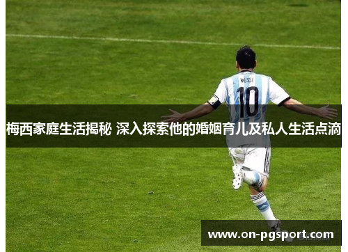 梅西家庭生活揭秘 深入探索他的婚姻育儿及私人生活点滴